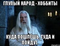 глупый народ - хоббиты куда пошлёшь, туда и пойдут.