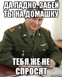 да ладно, забей ты на домашку тебя же не спросят