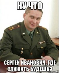 ну что сергей иванович, где служить будешь?