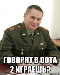  говорят в dota 2 играешь?