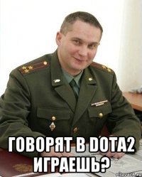  говорят в dota2 играешь?