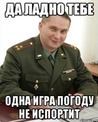 да ладно тебе одна игра погоду не испортит