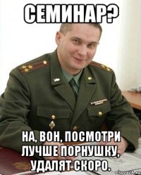 семинар? на, вон, посмотри лучше порнушку, удалят скоро.