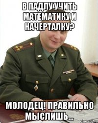 в падлу учить математику и начерталку? молодец! правильно мыслишь...