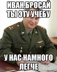 иван,бросай ты эту учёбу у нас намного легче