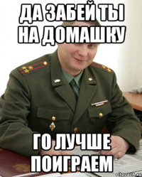 да забей ты на домашку го лучше поиграем