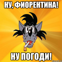 ну, фиорентина! ну погоди!