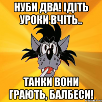 нуби два! ідіть уроки вчіть.. танки вони грають, балбеси!