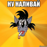 ну наливай 