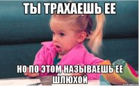 ты трахаешь ее но по этом называешь ее шлюхой