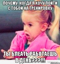 почему, когда я хочу пойти с тобой на тренировку ты блеать работаешь в день???!!!