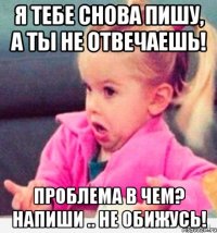 я тебе снова пишу, а ты не отвечаешь! проблема в чем? напиши .. не обижусь!