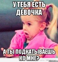 у тебя есть девочка а ты подкатываешь ко мне?