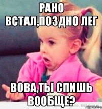 рано встал,поздно лег вова,ты спишь вообще?