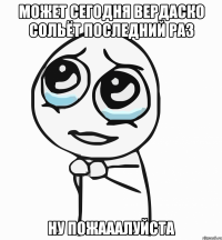 может сегодня вердаско сольёт последний раз ну пожааалуйста