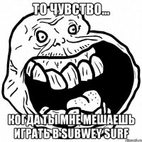 то чувство... когда ты мне мешаешь играть в subwey surf