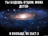 ты будешь отцом, моих детей- и вообще, не ебет:3