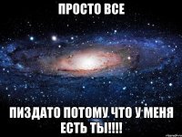 просто все пиздато потому что у меня есть ты!!!