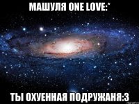 машуля one love:* ты охуенная подружаня:3