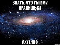 знать, что ты ему нравишься ахуенно