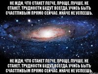 не жди, что станет легче, проще, лучше. не станет. трудности будут всегда. учись быть счастливым прямо сейчас. иначе не успеешь. не жди, что станет легче, проще, лучше. не станет. трудности будут всегда. учись быть счастливым прямо сейчас. иначе не успеешь.