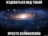 издеваться над тобой просто великолепно