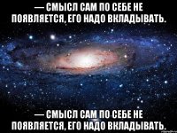 — смысл сам по себе не появляется, его надо вкладывать. — смысл сам по себе не появляется, его надо вкладывать.