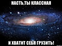 насть,ты классная и хватит себя грузить!