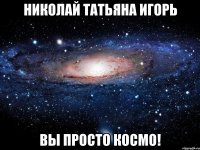 николай татьяна игорь вы просто космо!