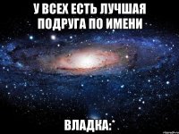 у всех есть лучшая подруга по имени владка:*