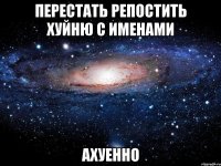 перестать репостить хуйню с именами ахуенно