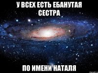 у всех есть ебанутая сестра по имени наталя