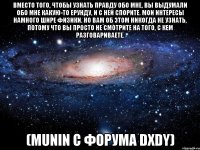 вместо того, чтобы узнать правду обо мне, вы выдумали обо мне какую-то ерунду, и с ней спорите. мои интересы намного шире физики. но вам об этом никогда не узнать, потому что вы просто не смотрите на того, с кем разговариваете. (munin с форума dxdy)