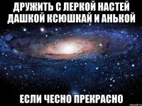 дружить с леркой настей дашкой ксюшкай и анькой если чесно прекрасно