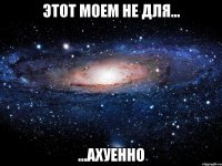 этот моем не для... ...ахуенно