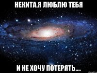 некита,я люблю тебя и не хочу потерять....