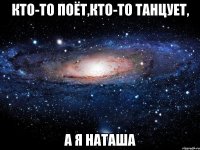 кто-то поёт,кто-то танцует, а я наташа