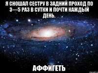 я сношал сестру в задний проход по 3—5 раз в сутки и почти каждый день. аффигеть