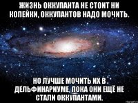 жизнь оккупанта не стоит ни копейки, оккупантов надо мочить. но лучше мочить их в дельфинариуме, пока они ещё не стали оккупантами.