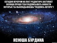 сегодня вечером на пост редактора заступает (ксюша прошу тебя подписывать новости которые ты выкладываешь("подпись автора") ксюша бурдина