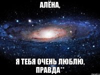 алёна, я тебя очень люблю, правда**