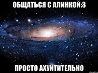 общаться с алинкой:3 просто ахуитительно