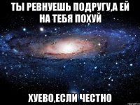 ты ревнуешь подругу,а ей на тебя похуй хуево,если честно