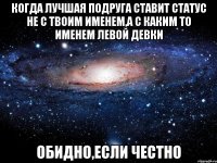 когда лучшая подруга ставит статус не с твоим именем,а с каким то именем левой девки обидно,если честно