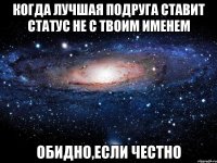 когда лучшая подруга ставит статус не с твоим именем обидно,если честно