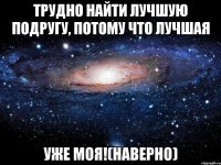 трудно найти лучшую подругу, потому что лучшая уже моя!(наверно)