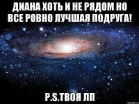 диана хоть и не рядом но все ровно лучшая подруга! p.s.твоя лп