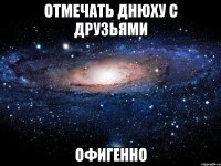 отмечать днюху с друзьями офигенно