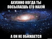 ахуенно когда ты посылаешь его нахуй а он не обижается