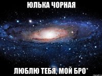 юлька чорная люблю тебя, мой бро*